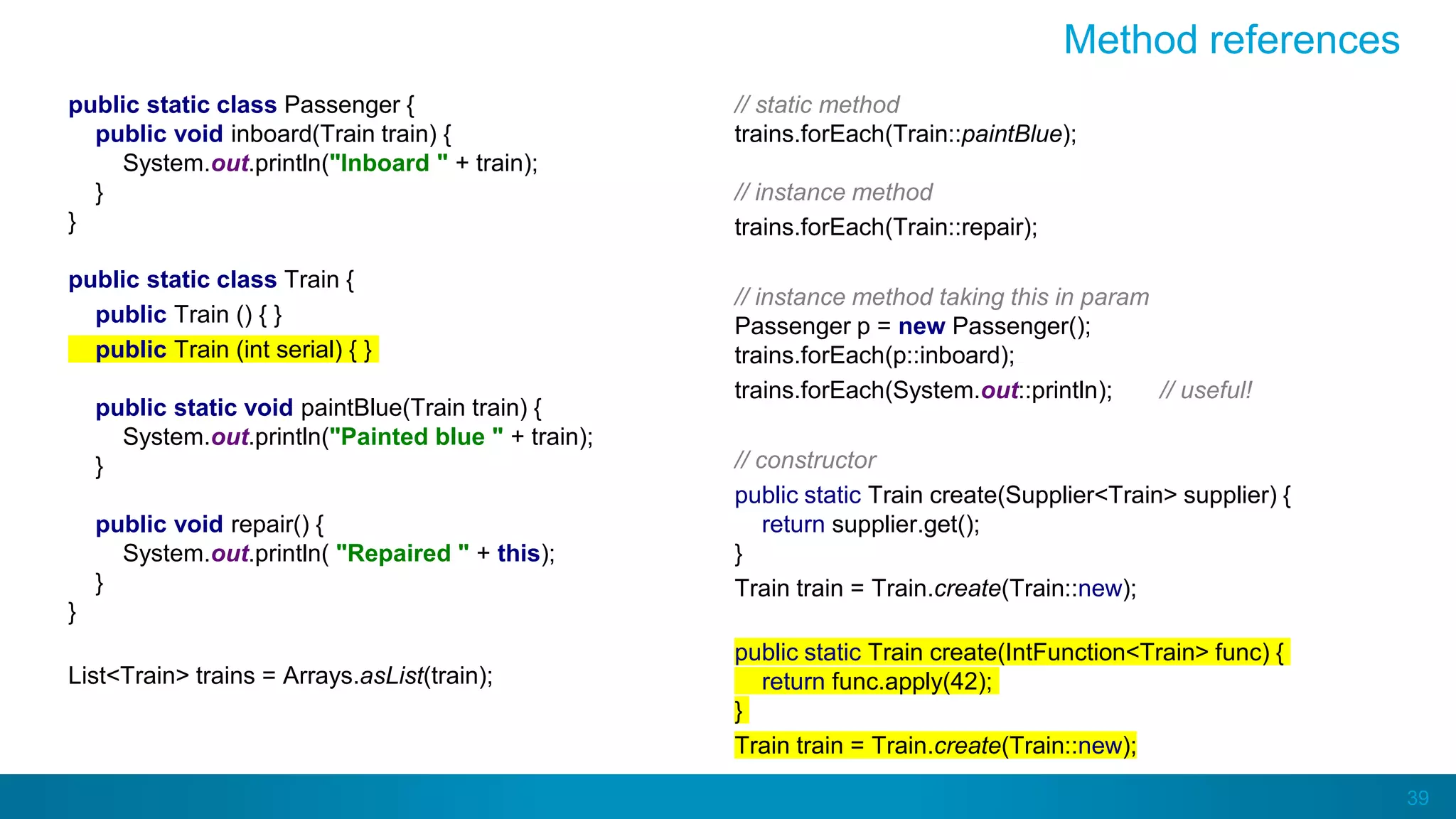 39
Method references
public static class Passenger {
public void inboard(Train train) {
System.out.println("Inboard " + train);
}
}
public static class Train {
public Train () { }
public Train (int serial) { }
public static void paintBlue(Train train) {
System.out.println("Painted blue " + train);
}
public void repair() {
System.out.println( "Repaired " + this);
}
}
List<Train> trains = Arrays.asList(train);
// static method
trains.forEach(Train::paintBlue);
// instance method
trains.forEach(Train::repair);
// instance method taking this in param
Passenger p = new Passenger();
trains.forEach(p::inboard);
trains.forEach(System.out::println); // useful!
// constructor
public static Train create(Supplier<Train> supplier) {
return supplier.get();
}
Train train = Train.create(Train::new);
public static Train create(IntFunction<Train> func) {
return func.apply(42);
}
Train train = Train.create(Train::new);
 