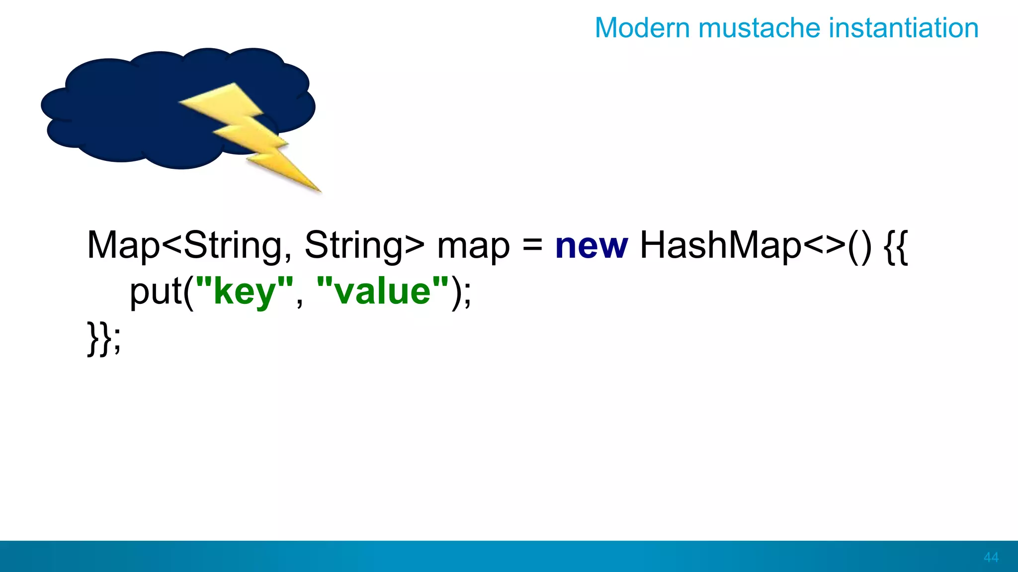 44
Modern mustache instantiation
Map<String, String> map = new HashMap<>() {{
put("key", "value");
}};
 
