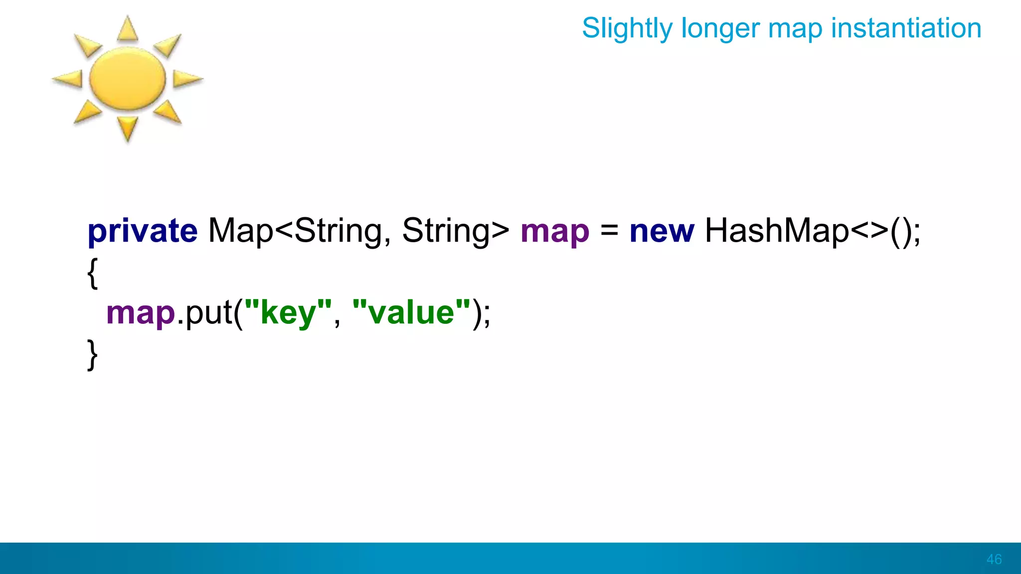 46
Slightly longer map instantiation
private Map<String, String> map = new HashMap<>();
{
map.put("key", "value");
}
 
