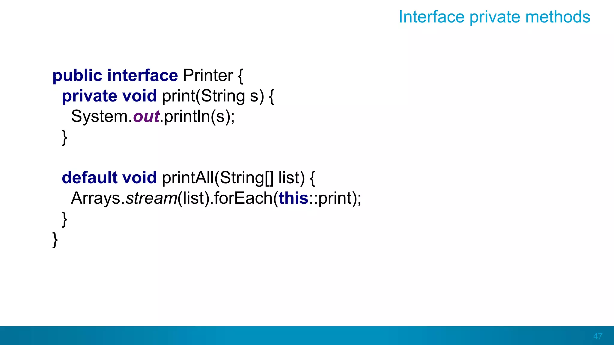 47
Interface private methods
public interface Printer {
private void print(String s) {
System.out.println(s);
}
default void printAll(String[] list) {
Arrays.stream(list).forEach(this::print);
}
}
 