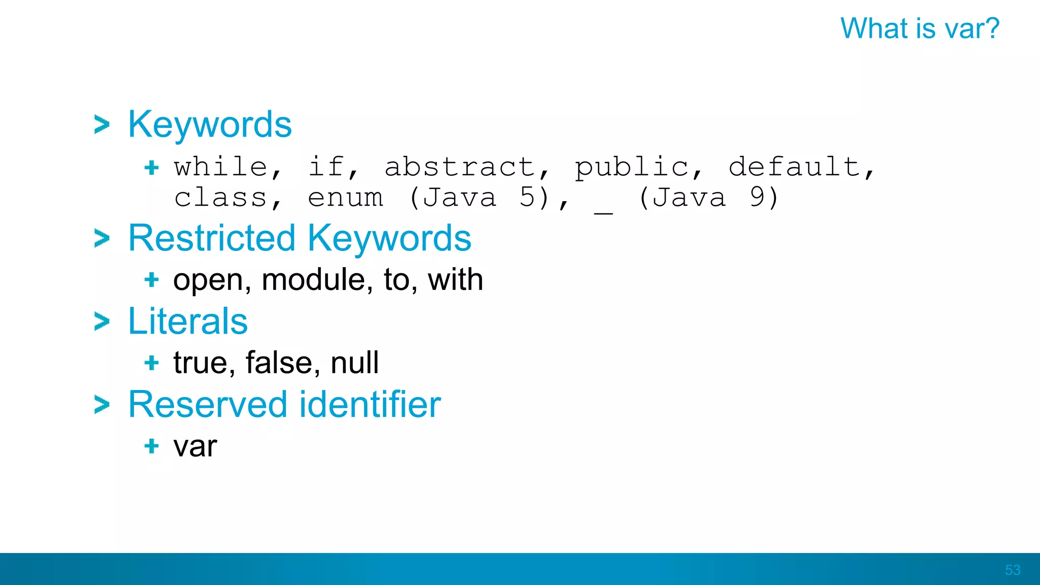 53
Keywords
while, if, abstract, public, default,
class, enum (Java 5), _ (Java 9)
Restricted Keywords
open, module, to, with
Literals
true, false, null
Reserved identifier
var
What is var?
 