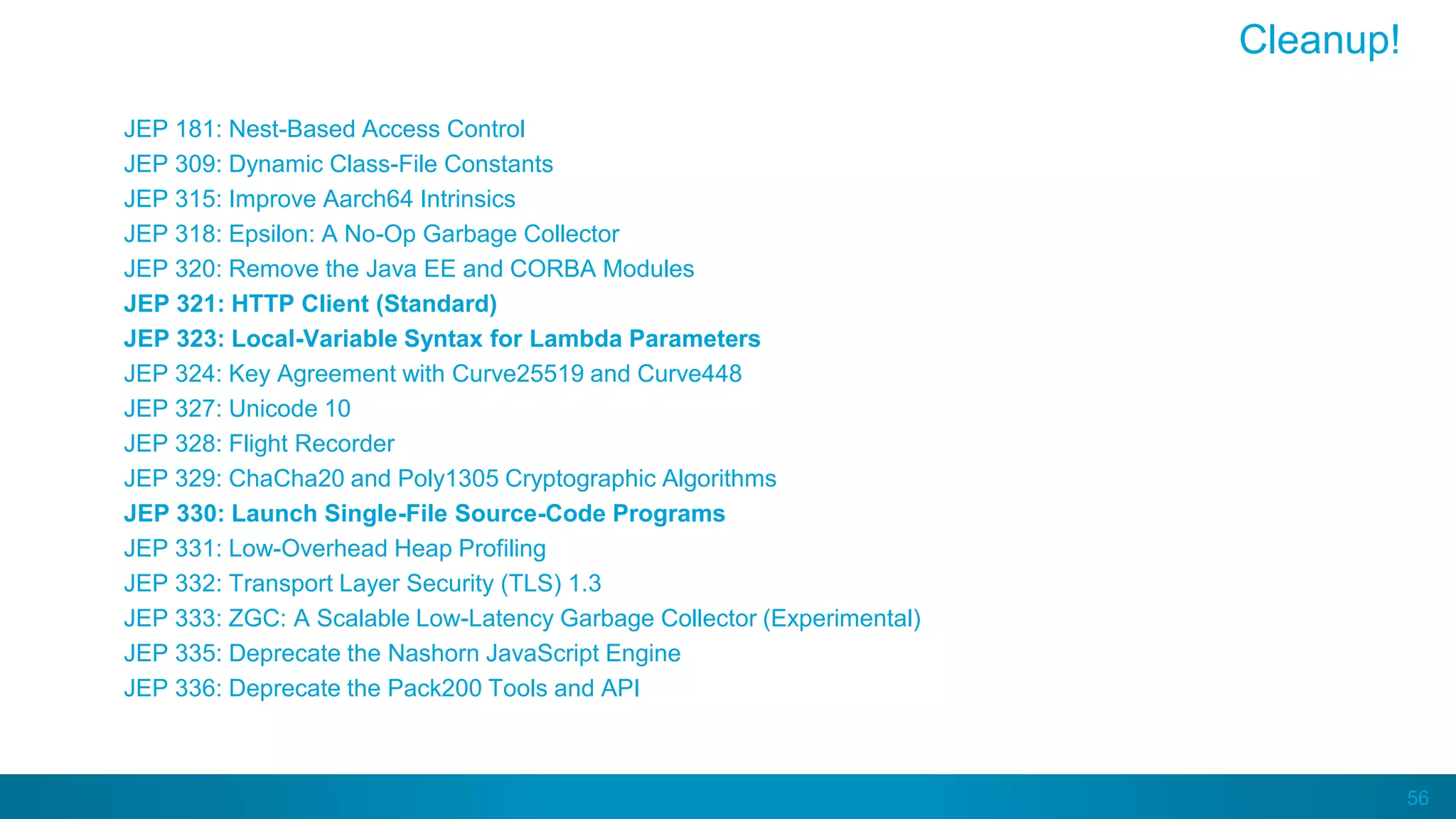 56
JEP 181: Nest-Based Access Control
JEP 309: Dynamic Class-File Constants
JEP 315: Improve Aarch64 Intrinsics
JEP 318: Epsilon: A No-Op Garbage Collector
JEP 320: Remove the Java EE and CORBA Modules
JEP 321: HTTP Client (Standard)
JEP 323: Local-Variable Syntax for Lambda Parameters
JEP 324: Key Agreement with Curve25519 and Curve448
JEP 327: Unicode 10
JEP 328: Flight Recorder
JEP 329: ChaCha20 and Poly1305 Cryptographic Algorithms
JEP 330: Launch Single-File Source-Code Programs
JEP 331: Low-Overhead Heap Profiling
JEP 332: Transport Layer Security (TLS) 1.3
JEP 333: ZGC: A Scalable Low-Latency Garbage Collector (Experimental)
JEP 335: Deprecate the Nashorn JavaScript Engine
JEP 336: Deprecate the Pack200 Tools and API
Cleanup!
 