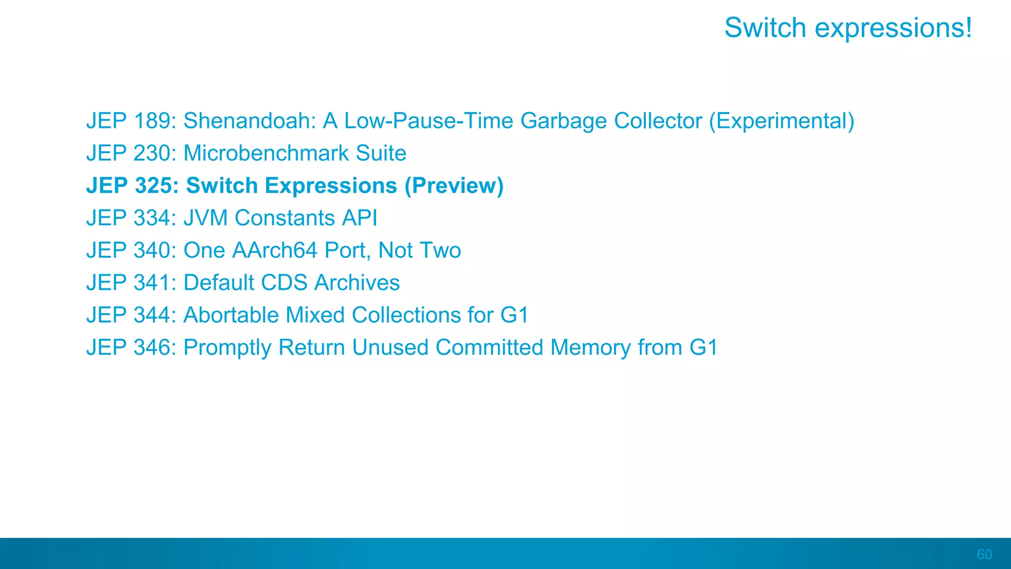 60
JEP 189: Shenandoah: A Low-Pause-Time Garbage Collector (Experimental)
JEP 230: Microbenchmark Suite
JEP 325: Switch Expressions (Preview)
JEP 334: JVM Constants API
JEP 340: One AArch64 Port, Not Two
JEP 341: Default CDS Archives
JEP 344: Abortable Mixed Collections for G1
JEP 346: Promptly Return Unused Committed Memory from G1
Switch expressions!
 