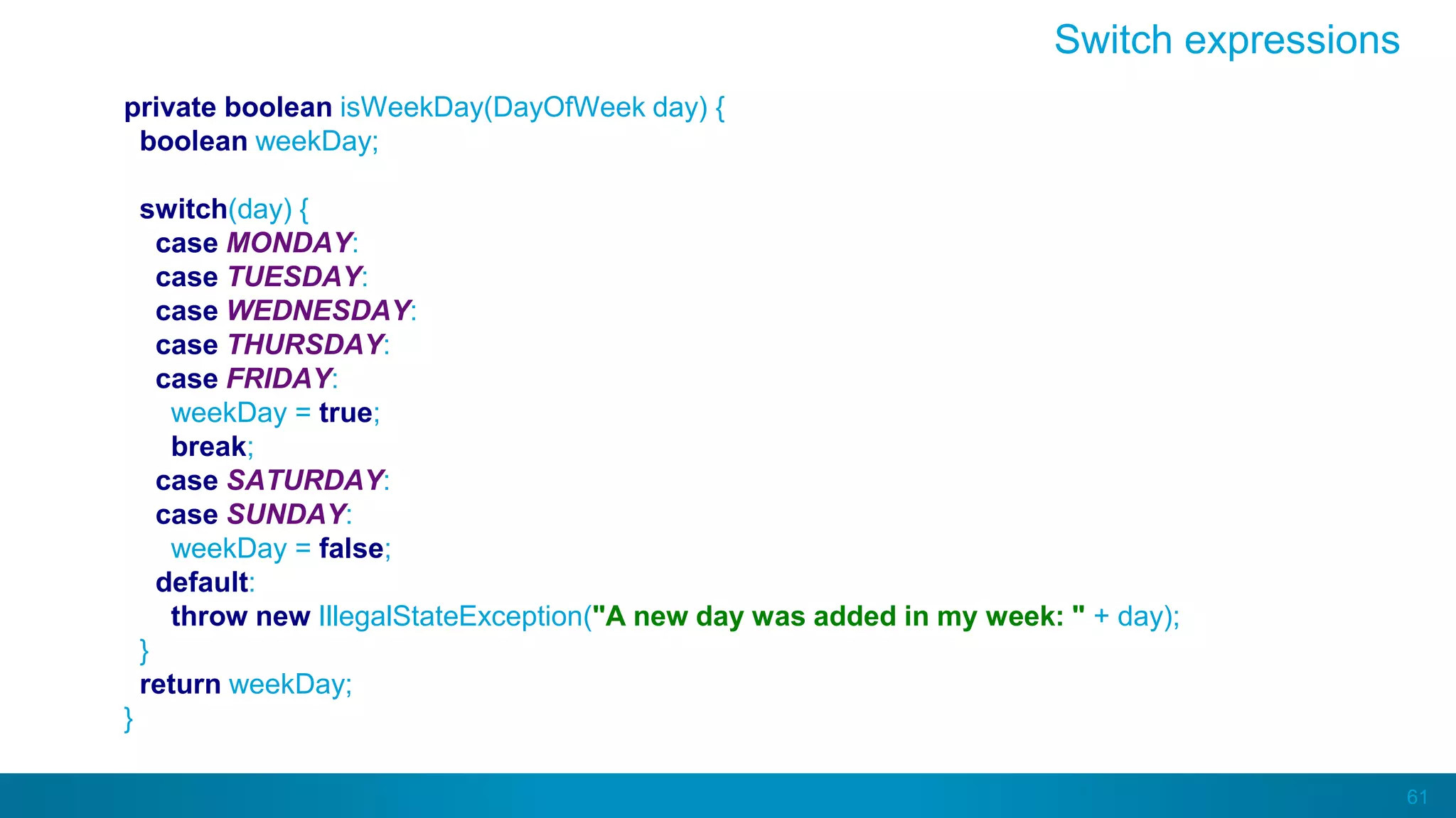 61
private boolean isWeekDay(DayOfWeek day) {
boolean weekDay;
switch(day) {
case MONDAY:
case TUESDAY:
case WEDNESDAY:
case THURSDAY:
case FRIDAY:
weekDay = true;
break;
case SATURDAY:
case SUNDAY:
weekDay = false;
default:
throw new IllegalStateException("A new day was added in my week: " + day);
}
return weekDay;
}
Switch expressions
 