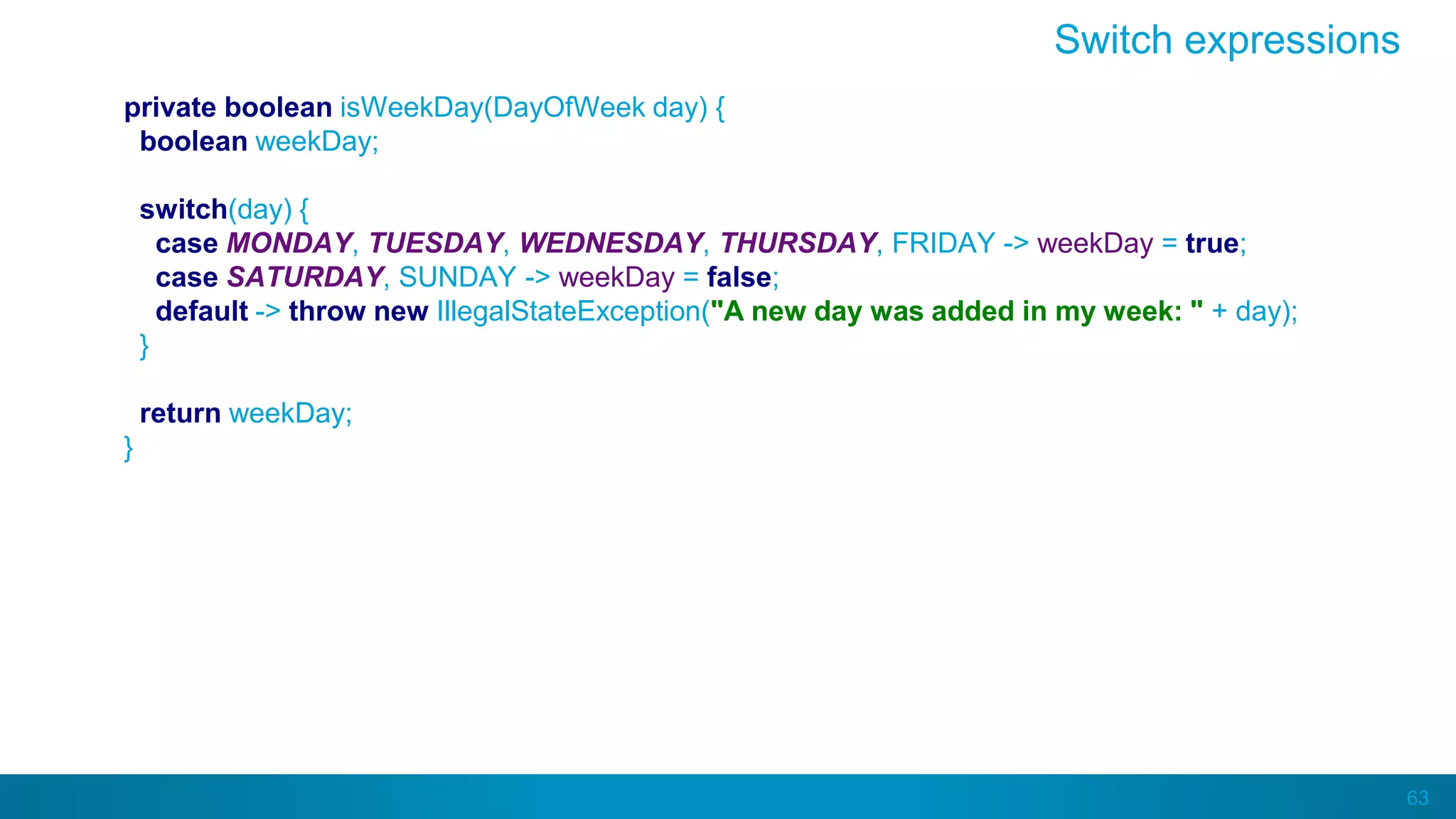 63
private boolean isWeekDay(DayOfWeek day) {
boolean weekDay;
switch(day) {
case MONDAY, TUESDAY, WEDNESDAY, THURSDAY, FRIDAY -> weekDay = true;
case SATURDAY, SUNDAY -> weekDay = false;
default -> throw new IllegalStateException("A new day was added in my week: " + day);
}
return weekDay;
}
Switch expressions
 