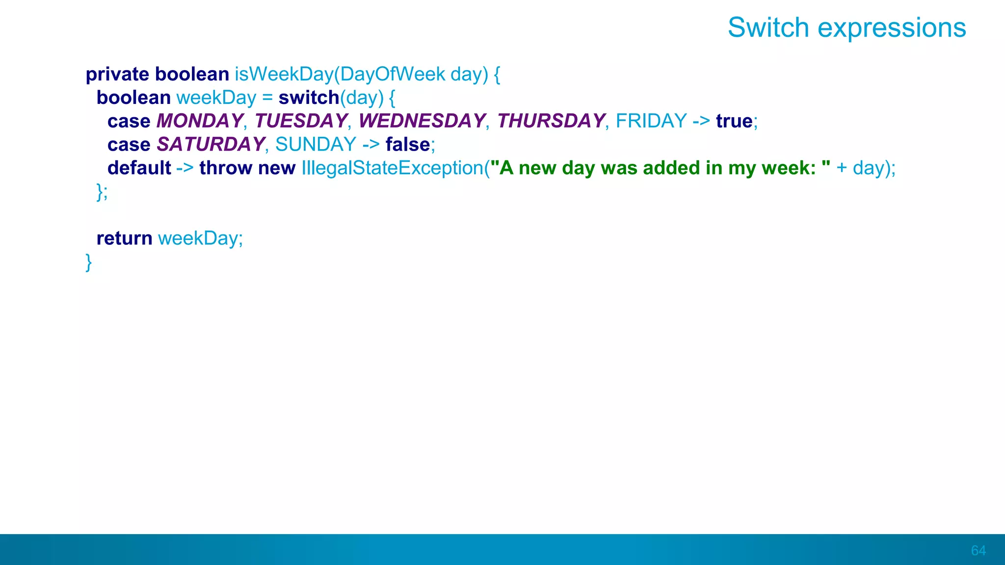 64
private boolean isWeekDay(DayOfWeek day) {
boolean weekDay = switch(day) {
case MONDAY, TUESDAY, WEDNESDAY, THURSDAY, FRIDAY -> true;
case SATURDAY, SUNDAY -> false;
default -> throw new IllegalStateException("A new day was added in my week: " + day);
};
return weekDay;
}
Switch expressions
 