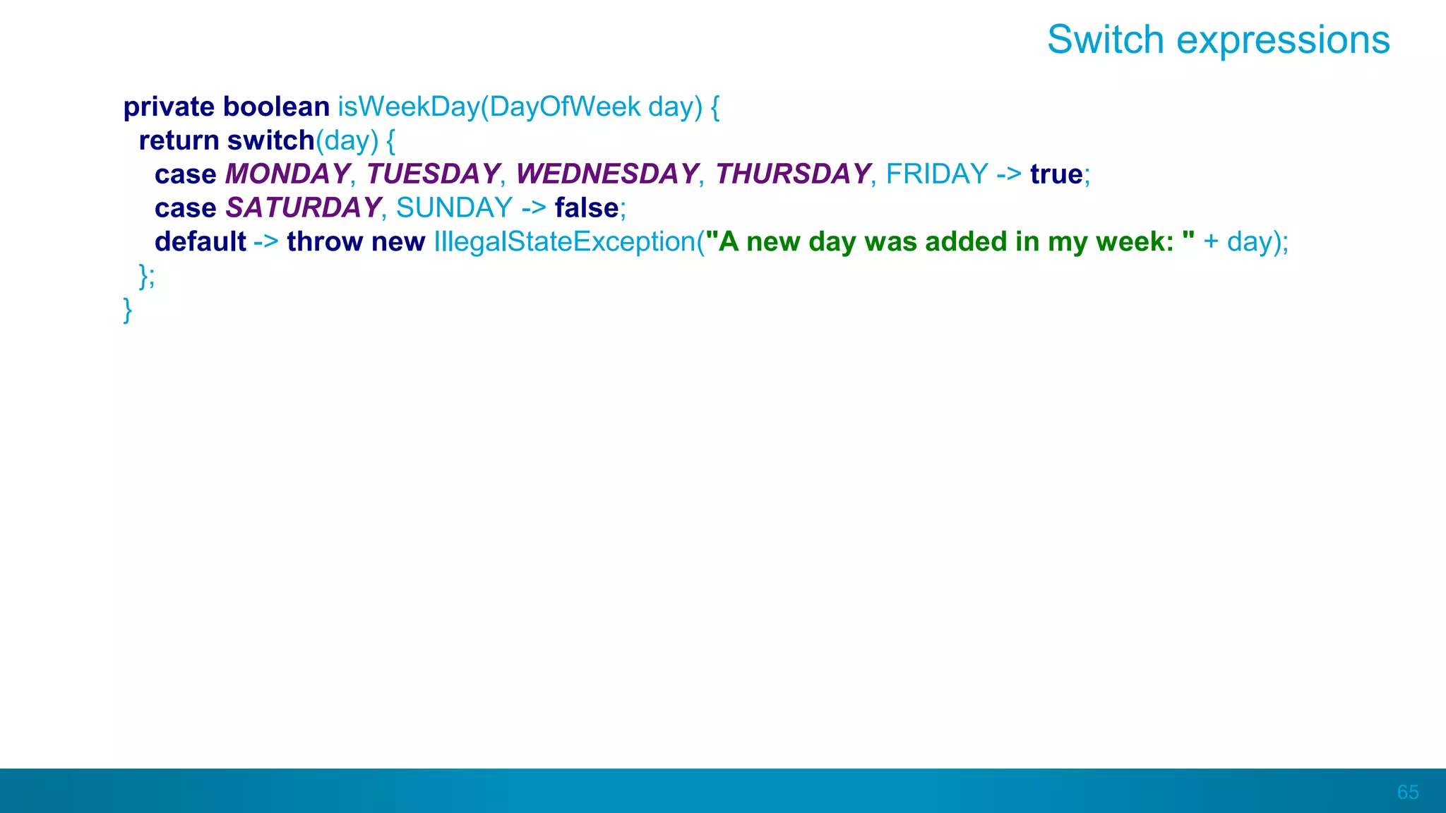 65
private boolean isWeekDay(DayOfWeek day) {
return switch(day) {
case MONDAY, TUESDAY, WEDNESDAY, THURSDAY, FRIDAY -> true;
case SATURDAY, SUNDAY -> false;
default -> throw new IllegalStateException("A new day was added in my week: " + day);
};
}
Switch expressions
 