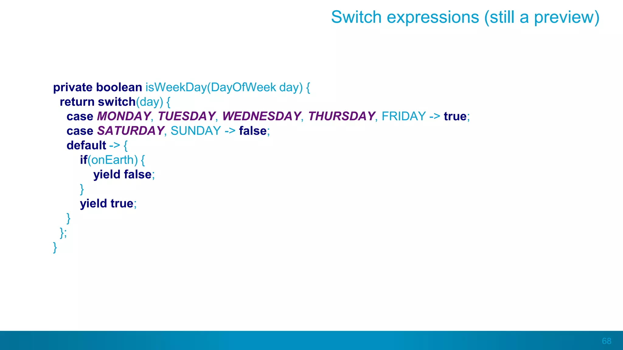 68
private boolean isWeekDay(DayOfWeek day) {
return switch(day) {
case MONDAY, TUESDAY, WEDNESDAY, THURSDAY, FRIDAY -> true;
case SATURDAY, SUNDAY -> false;
default -> {
if(onEarth) {
yield false;
}
yield true;
}
};
}
Switch expressions (still a preview)
 