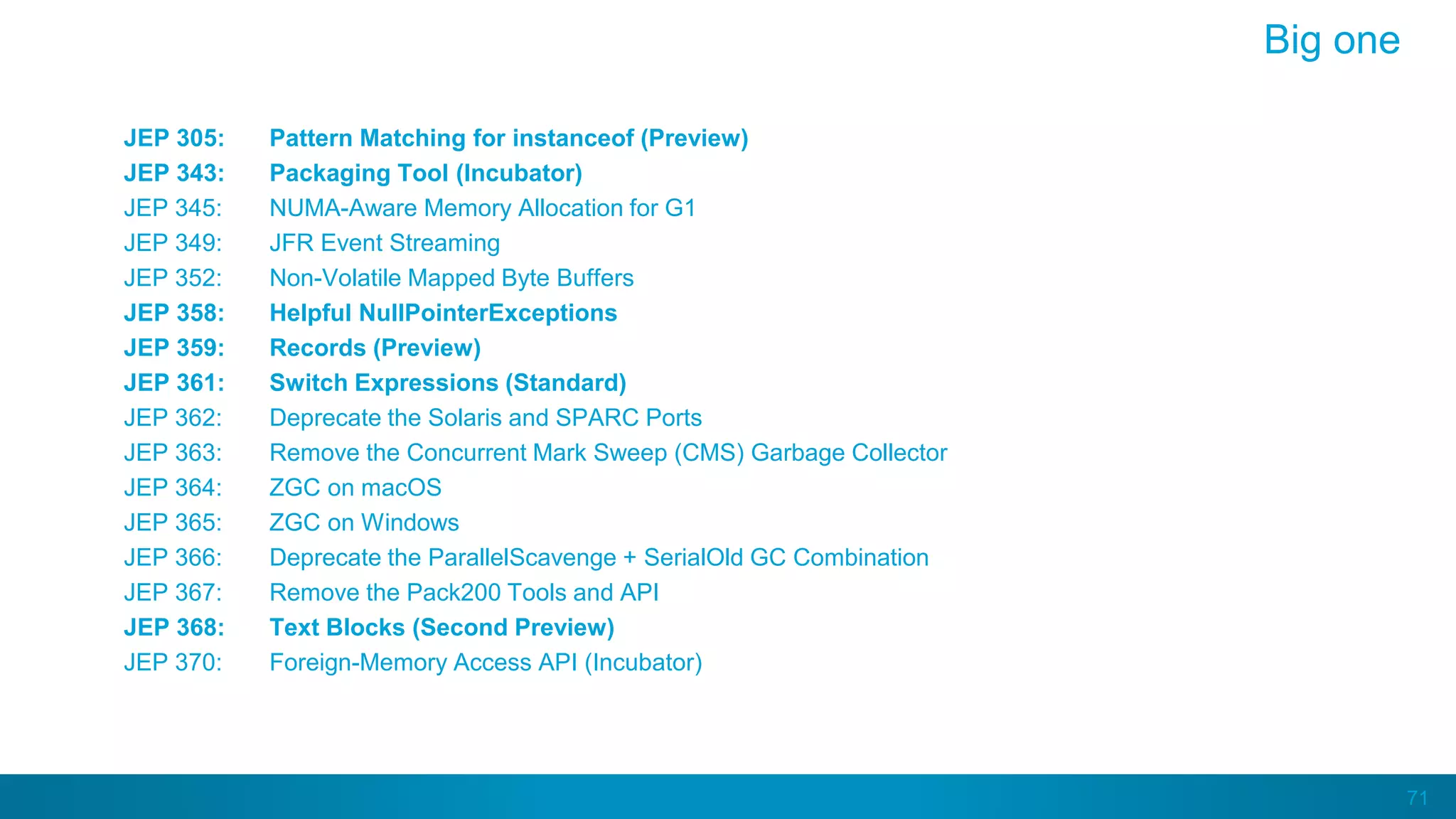 71
JEP 305: Pattern Matching for instanceof (Preview)
JEP 343: Packaging Tool (Incubator)
JEP 345: NUMA-Aware Memory Allocation for G1
JEP 349: JFR Event Streaming
JEP 352: Non-Volatile Mapped Byte Buffers
JEP 358: Helpful NullPointerExceptions
JEP 359: Records (Preview)
JEP 361: Switch Expressions (Standard)
JEP 362: Deprecate the Solaris and SPARC Ports
JEP 363: Remove the Concurrent Mark Sweep (CMS) Garbage Collector
JEP 364: ZGC on macOS
JEP 365: ZGC on Windows
JEP 366: Deprecate the ParallelScavenge + SerialOld GC Combination
JEP 367: Remove the Pack200 Tools and API
JEP 368: Text Blocks (Second Preview)
JEP 370: Foreign-Memory Access API (Incubator)
Big one
 