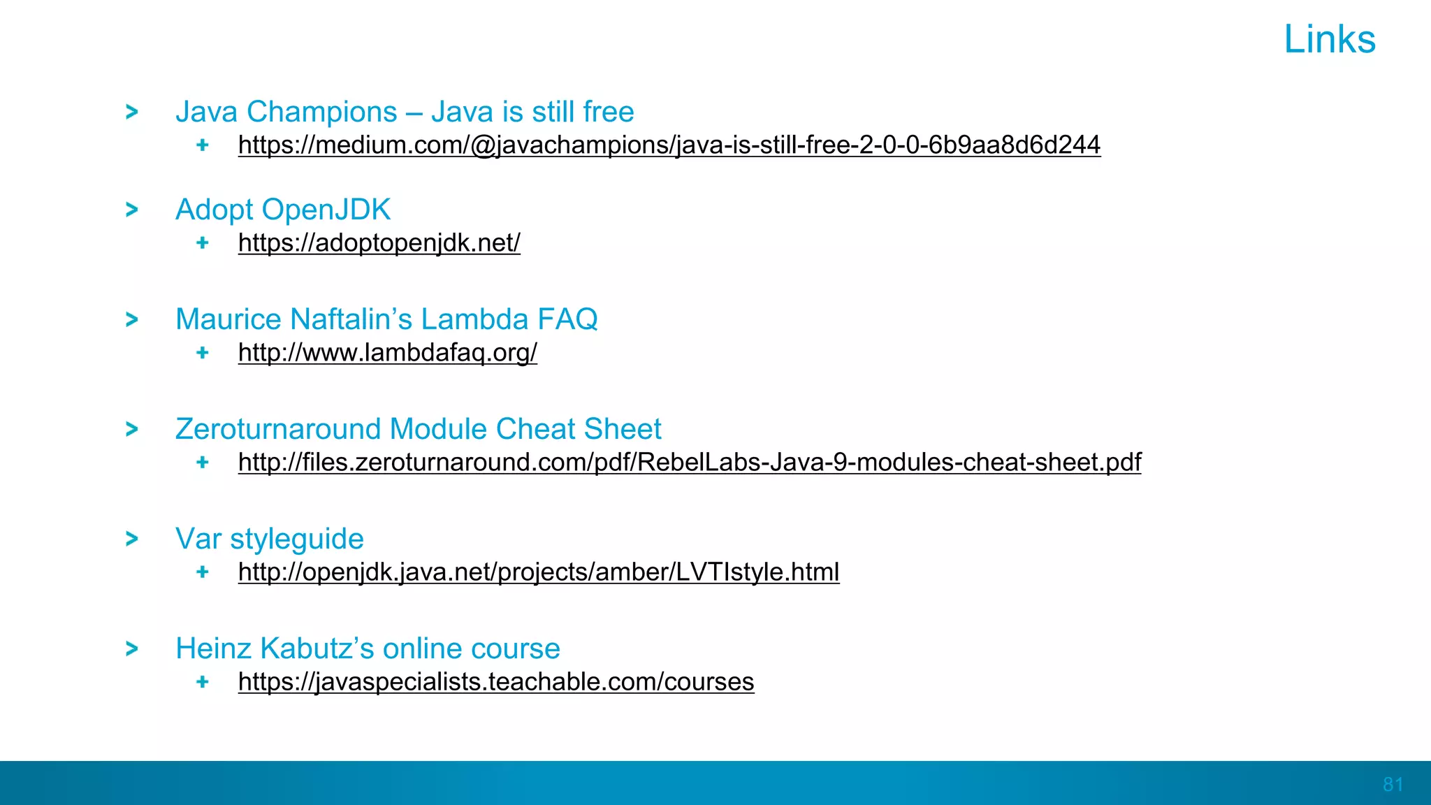 81
Java Champions – Java is still free
https://medium.com/@javachampions/java-is-still-free-2-0-0-6b9aa8d6d244
Adopt OpenJDK
https://adoptopenjdk.net/
Maurice Naftalin’s Lambda FAQ
http://www.lambdafaq.org/
Zeroturnaround Module Cheat Sheet
http://files.zeroturnaround.com/pdf/RebelLabs-Java-9-modules-cheat-sheet.pdf
Var styleguide
http://openjdk.java.net/projects/amber/LVTIstyle.html
Heinz Kabutz’s online course
https://javaspecialists.teachable.com/courses
Links
 