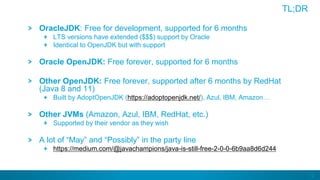 12
TL;DR
OracleJDK: Free for development, supported for 6 months
LTS versions have extended ($$$) support by Oracle
Identical to OpenJDK but with support
Oracle OpenJDK: Free forever, supported for 6 months
Other OpenJDK: Free forever, supported after 6 months by RedHat
(Java 8 and 11)
Built by AdoptOpenJDK (https://adoptopenjdk.net/), Azul, IBM, Amazon…
Other JVMs (Amazon, Azul, IBM, RedHat, etc.)
Supported by their vendor as they wish
A lot of “May” and “Possibly” in the party line
https://medium.com/@javachampions/java-is-still-free-2-0-0-6b9aa8d6d244
 