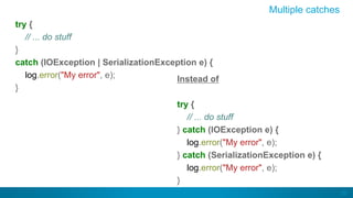 23
Multiple catches
try {
// ... do stuff
}
catch (IOException | SerializationException e) {
log.error("My error", e);
}
Instead of
try {
// ... do stuff
} catch (IOException e) {
log.error("My error", e);
} catch (SerializationException e) {
log.error("My error", e);
}
 