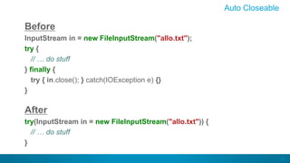 24
Auto Closeable
Before
InputStream in = new FileInputStream("allo.txt");
try {
// … do stuff
} finally {
try { in.close(); } catch(IOException e) {}
}
After
try(InputStream in = new FileInputStream("allo.txt")) {
// … do stuff
}
 