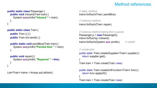 37
Method references
public static class Passenger {
public void inboard(Train train) {
System.out.println("Inboard " + train);
}
}
public static class Train {
public Train () { }
public Train (int serial) { }
public static void paintBlue(Train train) {
System.out.println("Painted blue " + train);
}
public void repair() {
System.out.println( "Repaired " + this);
}
}
List<Train> trains = Arrays.asList(train);
// static method
trains.forEach(Train::paintBlue);
// instance method
trains.forEach(Train::repair);
// instance method taking this in param
Passenger p = new Passenger();
trains.forEach(p::inboard);
trains.forEach(System.out::println); // useful!
// constructor
public static Train create(Supplier<Train> supplier) {
return supplier.get();
}
Train train = Train.create(Train::new);
public static Train create(IntFunction<Train> func) {
return func.apply(42);
}
Train train = Train.create(Train::new);
 