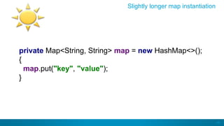 46
Slightly longer map instantiation
private Map<String, String> map = new HashMap<>();
{
map.put("key", "value");
}
 