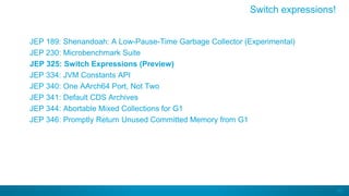60
JEP 189: Shenandoah: A Low-Pause-Time Garbage Collector (Experimental)
JEP 230: Microbenchmark Suite
JEP 325: Switch Expressions (Preview)
JEP 334: JVM Constants API
JEP 340: One AArch64 Port, Not Two
JEP 341: Default CDS Archives
JEP 344: Abortable Mixed Collections for G1
JEP 346: Promptly Return Unused Committed Memory from G1
Switch expressions!
 