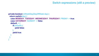 68
private boolean isWeekDay(DayOfWeek day) {
return switch(day) {
case MONDAY, TUESDAY, WEDNESDAY, THURSDAY, FRIDAY -> true;
case SATURDAY, SUNDAY -> false;
default -> {
if(onEarth) {
yield false;
}
yield true;
}
};
}
Switch expressions (still a preview)
 