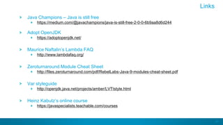 81
Java Champions – Java is still free
https://medium.com/@javachampions/java-is-still-free-2-0-0-6b9aa8d6d244
Adopt OpenJDK
https://adoptopenjdk.net/
Maurice Naftalin’s Lambda FAQ
http://www.lambdafaq.org/
Zeroturnaround Module Cheat Sheet
http://files.zeroturnaround.com/pdf/RebelLabs-Java-9-modules-cheat-sheet.pdf
Var styleguide
http://openjdk.java.net/projects/amber/LVTIstyle.html
Heinz Kabutz’s online course
https://javaspecialists.teachable.com/courses
Links
 