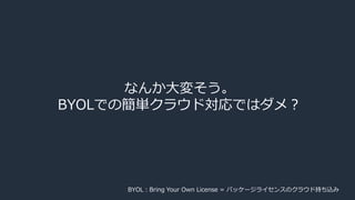 なんか大変そう。
BYOLでの簡単クラウド対応ではダメ？
BYOL：Bring Your Own License = パッケージライセンスのクラウド持ち込み
 