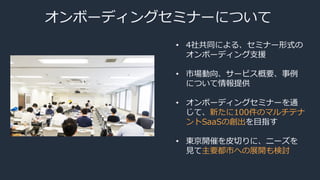 オンボーディングセミナーについて
• 4社共同による、セミナー形式の
オンボーディング支援
• 市場動向、サービス概要、事例
について情報提供
• オンボーディングセミナーを通
じて、新たに100件のマルチテナ
ントSaaSの創出を目指す
• 東京開催を皮切りに、ニーズを
見て主要都市への展開も検討
 