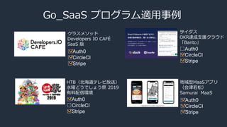 Go_SaaS プログラム適用事例
クラスメソッド
Developers IO CAFÉ
SaaS 版
サイダス
OKR達成支援クラウド
「Banto」
HTB（北海道テレビ放送）
水曜どうでしょう祭 2019
有料配信環境
□Auth0
□CircleCI
□Stripe
□Auth0
□CircleCI
□Stripe
□Auth0
□CircleCI
□Stripe
地域型MaaSアプリ
（会津若松）
Samurai MaaS
□Auth0
□CircleCI
□Stripe
 