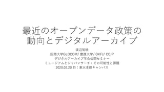 最近のオープンデータ政策の
動向とデジタルアーカイブ
渡辺智暁
国際大学GLOCOM/ 慶應大学/ OKFJ/ CCJP
デジタルアーカイブ学会公開セミナー
ミュージアムとジャパンサーチ：その可能性と課題
2020.02.20 於：東大本郷キャンパス
 