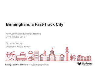 Birmingham: a Fast-Track City
HIV Commission Evidence Hearing
21st February 2019
Dr Justin Varney
Director of Public Health
 