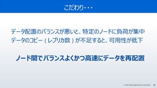 38© 2020 Toshiba Digital Solutions Corporation
こだわり・・・
データ配置のバランスが悪いと、特定のノードに負荷が集中
データのコピー ( レプリカ数 ) が不足すると、可用性が低下
ノード間でバランスよくかつ高速にデータを再配置
 