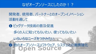 55© 2020 Toshiba Digital Solutions Corporation
なぜオープンソースにしたのか！？
開発者、使用者、パートナーとのオープンイノベーション
活動を通して
❶ ビッグデータ技術の普及促進
多くの人に知ってもらいたい、使ってもらいたい
いろいろなニーズをつかみたい
❷ 他のオープンソースソフトウェア、システムとの連携強化
 