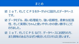 58© 2020 Toshiba Digital Solutions Corporation
まとめ
 ＩｏＴ、そして ＣＰＳをターゲットに設計したデータベース
です。
 データモデル、高い処理能力、強い信頼性、柔軟な拡張
性、そして実際にちゃんと使いやすいかの使い勝手にこだ
わりました。
 ＩｏＴ、そしてＣＰＳ などで、データベースにお困りの方、
また興味のある方はぜひ検討いただければと思います。
 