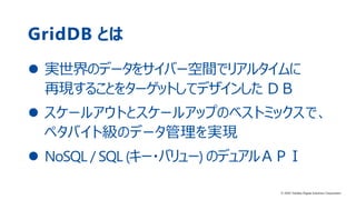 12© 2020 Toshiba Digital Solutions Corporation
GridDB とは
 実世界のデータをサイバー空間でリアルタイムに
再現することをターゲットしてデザインした ＤＢ
 スケールアウトとスケールアップのベストミックスで、
ペタバイト級のデータ管理を実現
 NoSQL / SQL (キー・バリュー) のデュアルＡＰＩ
© 2020 Toshiba Digital Solutions Corporation
 