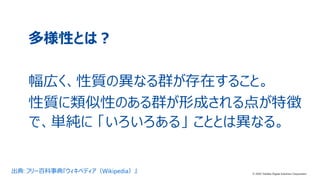 2© 2020 Toshiba Digital Solutions Corporation
多様性とは？
幅広く、性質の異なる群が存在すること。
性質に類似性のある群が形成される点が特徴
で、単純に 「いろいろある」 こととは異なる。
出典: フリー百科事典『ウィキペディア（Wikipedia）』 © 2020 Toshiba Digital Solutions Corporation
 