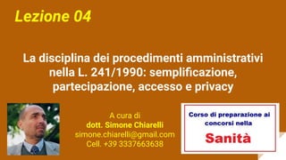 La disciplina dei procedimenti amministrativi
nella L. 241/1990: sempliﬁcazione,
partecipazione, accesso e privacy
Lezione 04
A cura di
dott. Simone Chiarelli
simone.chiarelli@gmail.com
Cell. +39 3337663638
 