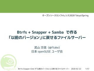 2020-02-22Btrfs+Snapper+Smb で「以前のバージョン」に戻せるファイルサーバー 1/57
Btrfs + Snapper + Samba で作る
「以前のバージョン」に戻せるファイルサーバー
武山 文信 (@ftake)
日本 openSUSE ユーザ会
オープンソースカンファレンス2020 Tokyo/Spring
 