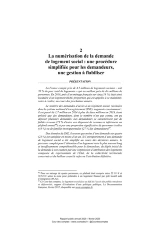 2
La numérisation de la demande
de logement social : une procédure
simplifiée pour les demandeurs,
une gestion à fiabiliser
_____________________ PRÉSENTATION_____________________
La France compte près de 4,5 millions de logements sociaux – soit
20 % du parc total de logements – qui accueillent près de dix millions de
personnes. En 2018, près d’un ménage français sur cinq (18 %) était ainsi
locataire d’un logement HLM, proportion qui est appelée à se maintenir,
voire à croître, au cours des prochaines années.
Le nombre des demandes d’accès à un logement social, recensées
dans le système national d’enregistrement (SNE), augmente constamment :
il est passé de 1,7 million en 2014 à plus de deux millions en 2019, étant
précisé que des demandeurs, dont le nombre n’est pas connu, ont pu
déposer plusieurs demandes. Les demandeurs se caractérisent par de
faibles revenus (73 % d’entre eux disposent de ressources inférieures au
plafond annuel96
) et par une proportion significative de personnes isolées
(43 %) ou de familles monoparentales (27 % des demandeurs)97
.
Des données du SNE, il ressort que moins d’une demande sur quatre
(23 %) est satisfaite en moins d’un an. Si l’enregistrement d’une demande
de logement social a été simplifié au cours des dernières années, le
parcours complet pour l’obtention d’un logement reste le plus souvent long
et insuffisamment compréhensible pour le demandeur, du dépôt initial de
la demande à son examen par une commission d’attribution des logements
composée de représentants de l’État, de la collectivité territoriale
concernée et du bailleur avant le refus ou l’attribution définitive.
96
Pour un ménage de quatre personnes, ce plafond était compris entre 22 111 € et
30 521 € selon la zone pour prétendre à un logement financé par prêt locatif aidé
d’intégration (PLAI).
97
Cf. Cour des comptes, Le logement social face au défi de l’accès des publics modestes
et défavorisés, rapport d’évaluation d’une politique publique, La Documentation
française, février 2017, disponible sur www.ccomptes.fr.
Rapport public annuel 2020 – février 2020
Cour des comptes - www.ccomptes.fr - @Courdescomptes
 