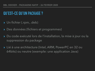 BBL DOCKER - PACKAGING NATIF - 26 FEVRIER 2020
QU’EST-CE QU’UN PACKAGE ?
▸ Un ﬁchier (.rpm, .deb)
▸ Des données (ﬁchiers et programmes)
▸ Du code exécuté lors de l’installation, la mise à jour ou la
suppression du package
▸ Lié à une architecture (Intel, ARM, PowerPC en 32 ou
64bits) ou neutre (exemple: une application Java)
 