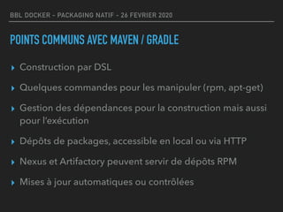 BBL DOCKER - PACKAGING NATIF - 26 FEVRIER 2020
POINTS COMMUNS AVEC MAVEN / GRADLE
▸ Construction par DSL
▸ Quelques commandes pour les manipuler (rpm, apt-get)
▸ Gestion des dépendances pour la construction mais aussi
pour l’exécution
▸ Dépôts de packages, accessible en local ou via HTTP
▸ Nexus et Artifactory peuvent servir de dépôts RPM
▸ Mises à jour automatiques ou contrôlées
 