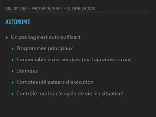 BBL DOCKER - PACKAGING NATIF - 26 FEVRIER 2020
AUTONOME
▸ Un package est auto-sufﬁsant
▸ Programmes principaux
▸ Connectable à des services (ex: logrotate / cron)
▸ Données
▸ Comptes utilisateurs d’exécution
▸ Contrôle total sur le cycle de vie ‘en situation’
 