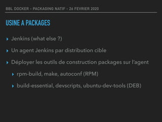 BBL DOCKER - PACKAGING NATIF - 26 FEVRIER 2020
USINE A PACKAGES
▸ Jenkins (what else ?)
▸ Un agent Jenkins par distribution cible
▸ Déployer les outils de construction packages sur l’agent
▸ rpm-build, make, autoconf (RPM)
▸ build-essential, devscripts, ubuntu-dev-tools (DEB)
 