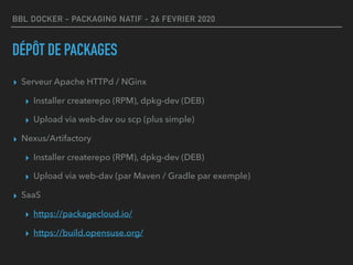 BBL DOCKER - PACKAGING NATIF - 26 FEVRIER 2020
DÉPÔT DE PACKAGES
▸ Serveur Apache HTTPd / NGinx
▸ Installer createrepo (RPM), dpkg-dev (DEB)
▸ Upload via web-dav ou scp (plus simple)
▸ Nexus/Artifactory
▸ Installer createrepo (RPM), dpkg-dev (DEB)
▸ Upload via web-dav (par Maven / Gradle par exemple)
▸ SaaS
▸ https://packagecloud.io/
▸ https://build.opensuse.org/
 