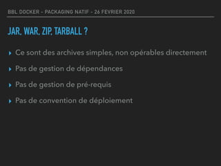BBL DOCKER - PACKAGING NATIF - 26 FEVRIER 2020
JAR, WAR, ZIP, TARBALL ?
▸ Ce sont des archives simples, non opérables directement
▸ Pas de gestion de dépendances
▸ Pas de gestion de pré-requis
▸ Pas de convention de déploiement
 