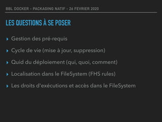 BBL DOCKER - PACKAGING NATIF - 26 FEVRIER 2020
LES QUESTIONS À SE POSER
▸ Gestion des pré-requis
▸ Cycle de vie (mise à jour, suppression)
▸ Quid du déploiement (qui, quoi, comment)
▸ Localisation dans le FileSystem (FHS rules)
▸ Les droits d'exécutions et accès dans le FileSystem
 