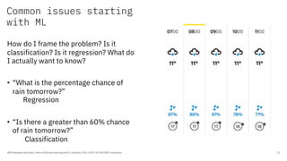 Common issues starting
with ML
IBM Developer Advocate / Intro to Machine Learning and AI / February 25th, 2020 / © 2020 IBM Corporation 13
How do I frame the problem? Is it
classification? Is it regression? What do
I actually want to know?
• “What is the percentage chance of
rain tomorrow?”
Regression
• “Is there a greater than 60% chance
of rain tomorrow?”
Classification
 