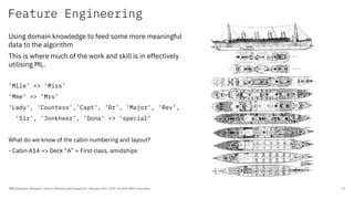 Feature Engineering
IBM Developer Advocate / Intro to Machine Learning and AI / February 25th, 2020 / © 2020 IBM Corporation 17
Using domain knowledge to feed some more meaningful
data to the algorithm
This is where much of the work and skill is in effectively
utilising ML.
’Mlle’ => ‘Miss’
‘Mme’ => ‘Mrs’
'Lady', 'Countess','Capt', ‘Dr', 'Major', 'Rev',
‘Sir', 'Jonkheer', ‘Dona' => ‘special’
What do we know of the cabin numbering and layout?
- Cabin A14 => Deck “A” = First class, amidships
 