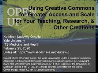 Using Creative Commons
for Greater Access and Scale
for Your Teaching, Research, &
Other Creations
Kathleen Ludewig Omollo
Yale University
ITS Medicine and Health
February 25, 2020
Slides at: https://www.slideshare.net/kludewig
Except where otherwise noted, this work is available under a Creative Commons
Attribution 4.0 License (http://creativecommons.org/licenses/by/4.0/). Copyright
2020 Yale University and Copyright 2008-2014 The Regents of the University of
Michigan (slides 4-16, 21-28, 34). Image sources are noted on the slides.
Cover image: Image CC:BY-SA opensourceway (Flickr)
 