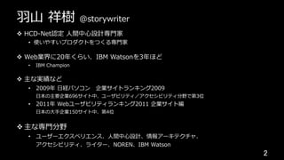 ⽻⼭ 祥樹 @storywriter
v  HCD-Net認定 ⼈間中⼼設計専⾨家
•  使いやすいプロダクトをつくる専⾨家
v  Web業界に20年くらい、IBM Watsonを3年ほど
•  IBM Champion
v  主な実績など
•  2009年 ⽇経パソコン 企業サイトランキング2009
⽇本の主要企業696サイト中、ユーザビリティ／アクセシビリティ分野で第3位
•  2011年 Webユーザビリティランキング2011 企業サイト編
⽇本の⼤⼿企業150サイト中、第4位
v 主な専⾨分野
•  ユーザーエクスペリエンス、⼈間中⼼設計、情報アーキテクチャ、
アクセシビリティ、ライター、NOREN、IBM Watson
2	
 