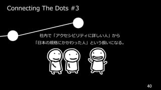 40	
Connecting The Dots #3
社内で「アクセシビリティに詳しい⼈」から
「⽇本の規格にかかわった⼈」という扱いになる。
 