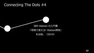 45	
Connecting The Dots #4
IBM Watson の⼊⾨書
「現場で使える! Watson開発」
を出版。（2019）
 