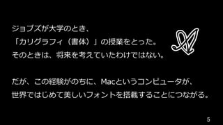 5	
ジョブズが⼤学のとき、
「カリグラフィ（書体）」の授業をとった。
そのときは、将来を考えていたわけではない。
だが、この経験がのちに、Macというコンピュータが、
世界ではじめて美しいフォントを搭載することにつながる。
 