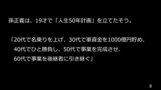 9	
孫正義は、19才で「⼈⽣50年計画」を⽴てたそう。
「20代で名乗りを上げ、30代で軍資⾦を1000億円貯め、
 40代でひと勝負し、50代で事業を完成させ、
 60代で事業を後継者に引き継ぐ」
 